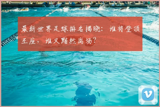 最新世界足球排名揭晓：谁将登顶王座，谁又黯然离场？