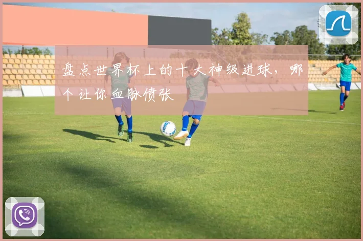 盘点世界杯上的十大神级进球，哪个让你血脉偾张
