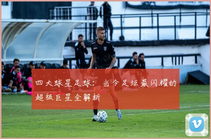 四大球星足球：当今足坛最闪耀的超级巨星全解析