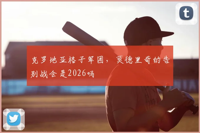 克罗地亚格子军团，莫德里奇的告别战会是2026吗