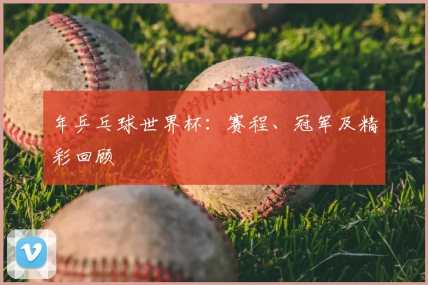 年乒乓球世界杯：赛程、冠军及精彩回顾