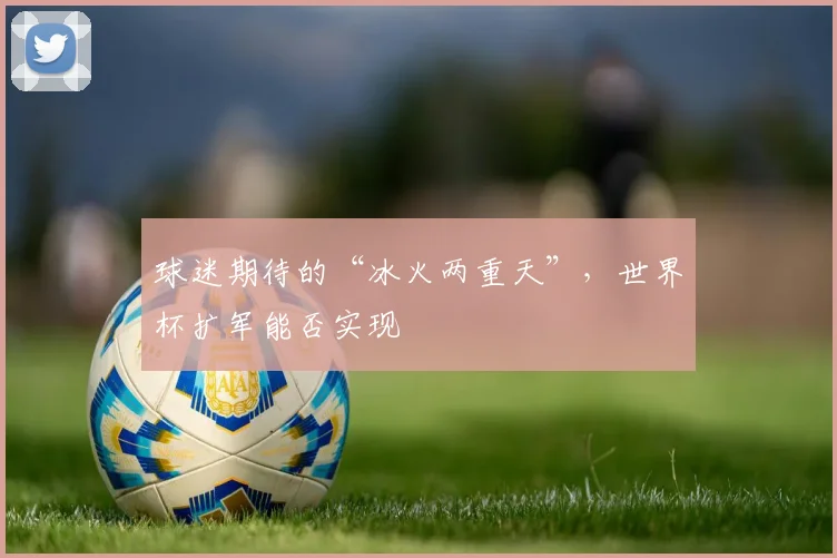 球迷期待的“冰火两重天”，世界杯扩军能否实现