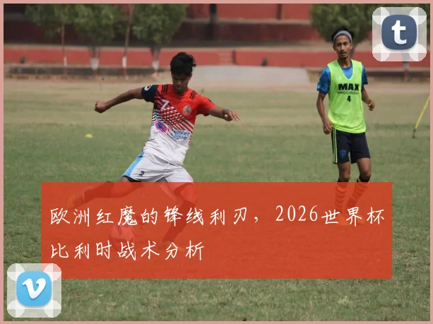 欧洲红魔的锋线利刃，2026世界杯比利时战术分析