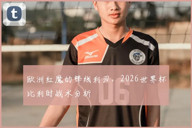 欧洲红魔的锋线利刃，2026世界杯比利时战术分析
