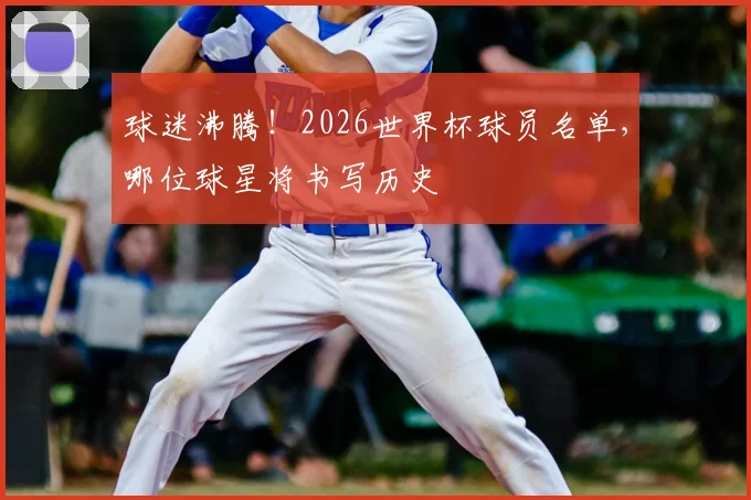 球迷沸腾！2026世界杯球员名单，哪位球星将书写历史