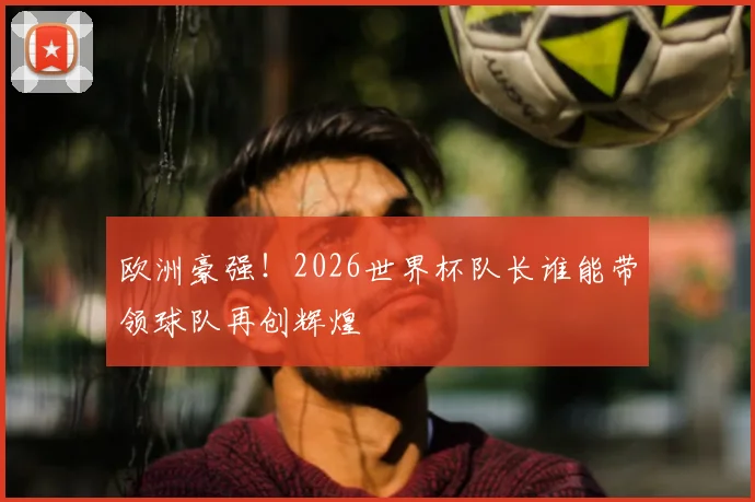 欧洲豪强！2026世界杯队长谁能带领球队再创辉煌