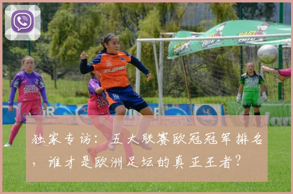 独家专访：五大联赛欧冠冠军排名，谁才是欧洲足坛的真正王者？